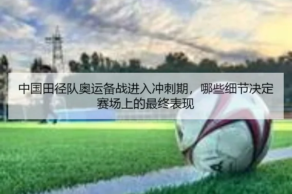 中国田径队奥运备战进入冲刺期，哪些细节决定赛场上的最终表现